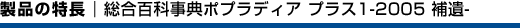 製品の特長|総合百科事典ポプラディア プラス1-2005 補遺-